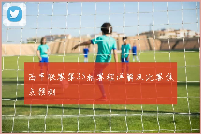 西甲联赛第35轮赛程详解及比赛焦点预测