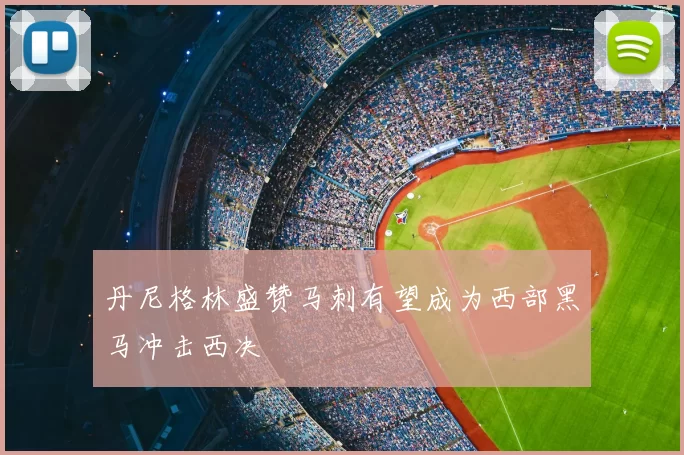 丹尼格林盛赞马刺有望成为西部黑马冲击西决