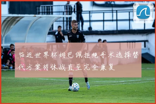 临近世界杯姆巴佩拒绝手术选择替代方案将休战直至完全康复