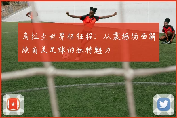 乌拉圭世界杯征程:从震撼场面解读南美足球的独特魅力