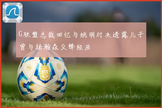 G联盟总裁回忆与姚明对决透露儿子曾与杨瀚森交锋经历