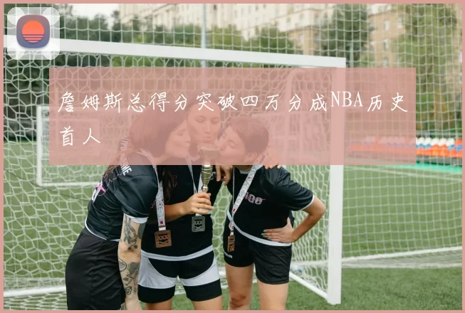 詹姆斯总得分突破四万分成NBA历史首人