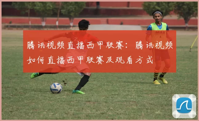 腾讯视频直播西甲联赛：腾讯视频如何直播西甲联赛及观看方式