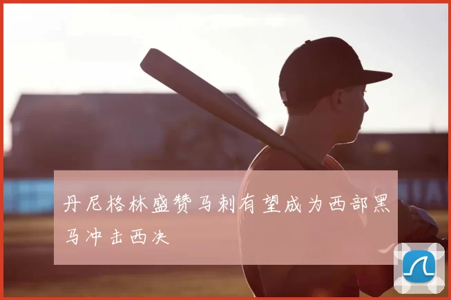 丹尼格林盛赞马刺有望成为西部黑马冲击西决