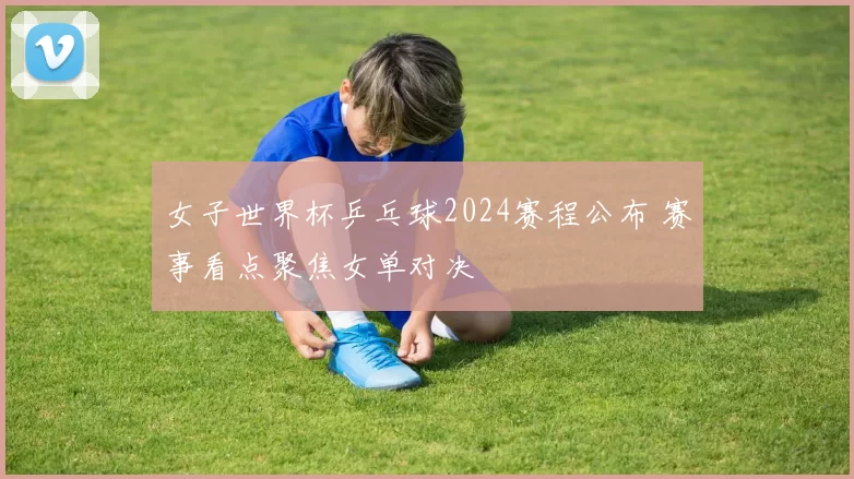 女子世界杯乒乓球2024赛程公布 赛事看点聚焦女单对决