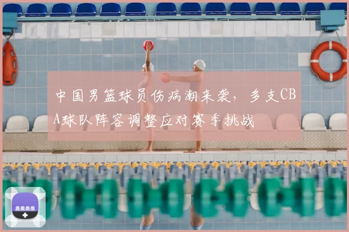 中国男篮球员伤病潮来袭，多支CBA球队阵容调整应对赛季挑战