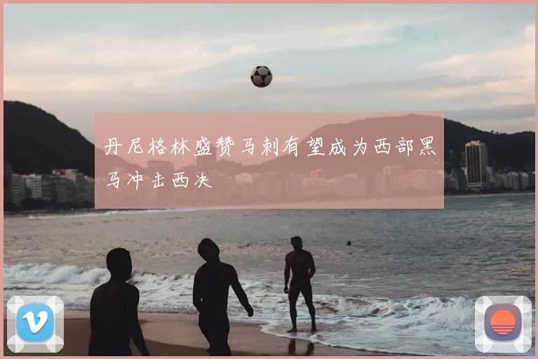 丹尼格林盛赞马刺有望成为西部黑马冲击西决