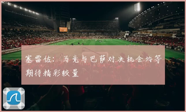 塞雷佐：马竞与巴萨对决机会均等期待精彩较量