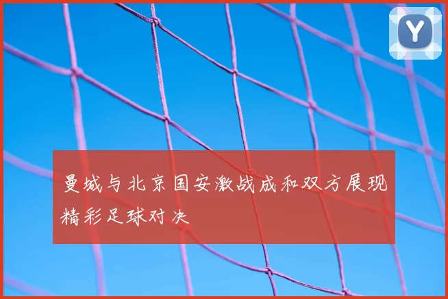 曼城与北京国安激战成和双方展现精彩足球对决
