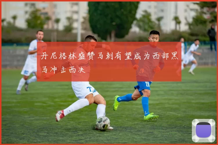 丹尼格林盛赞马刺有望成为西部黑马冲击西决