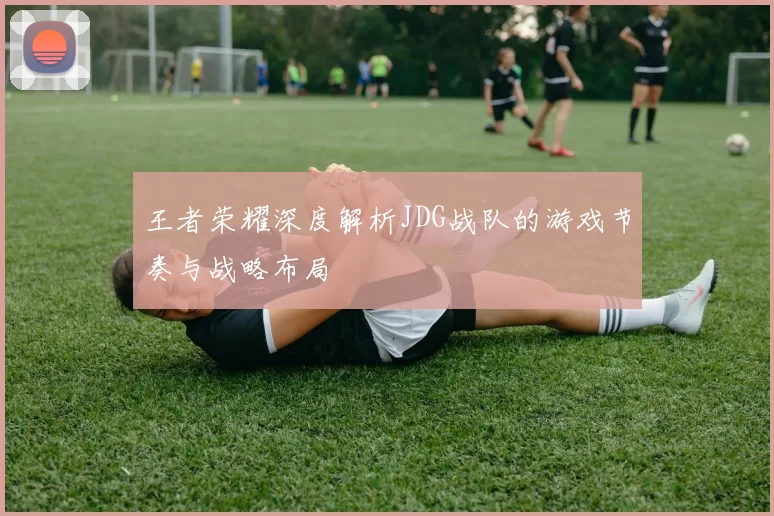 王者荣耀深度解析JDG战队的游戏节奏与战略布局