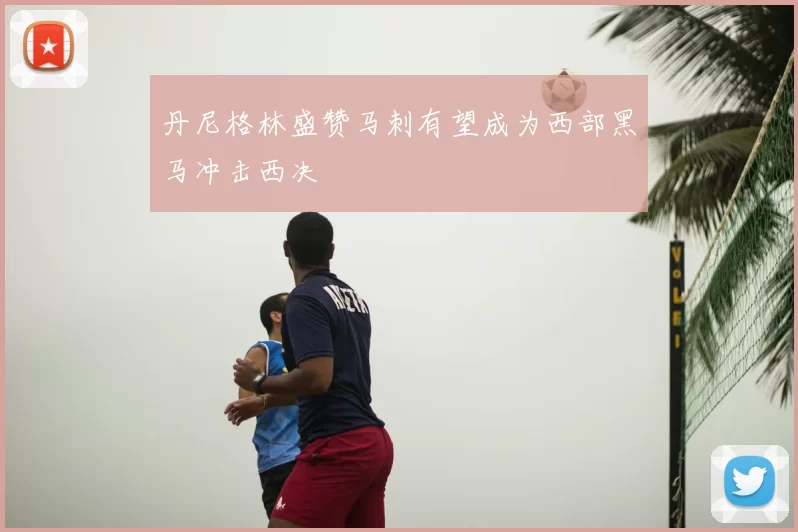 丹尼格林盛赞马刺有望成为西部黑马冲击西决