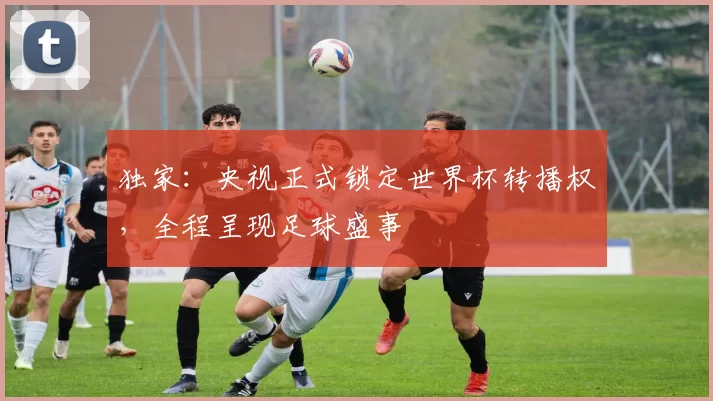 独家:央视正式锁定世界杯转播权,全程呈现足球盛事
