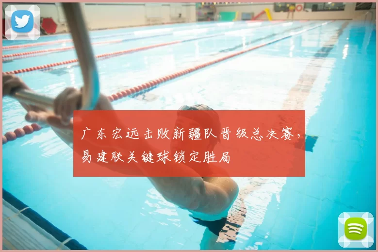 广东宏远击败新疆队晋级总决赛,易建联关键球锁定胜局