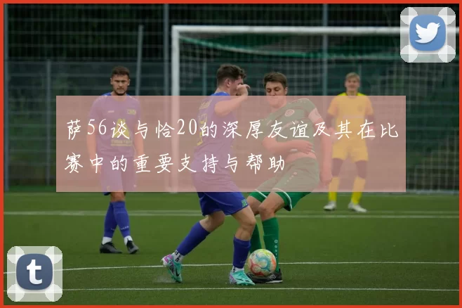 萨56谈与恰20的深厚友谊及其在比赛中的重要支持与帮助