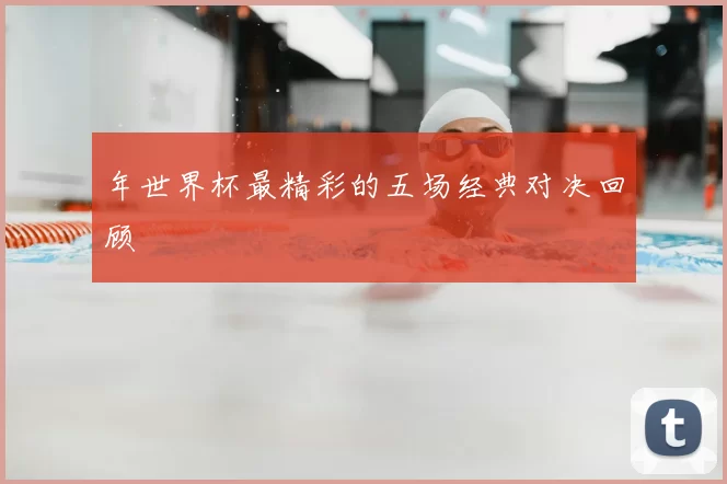 年世界杯最精彩的五场经典对决回顾
