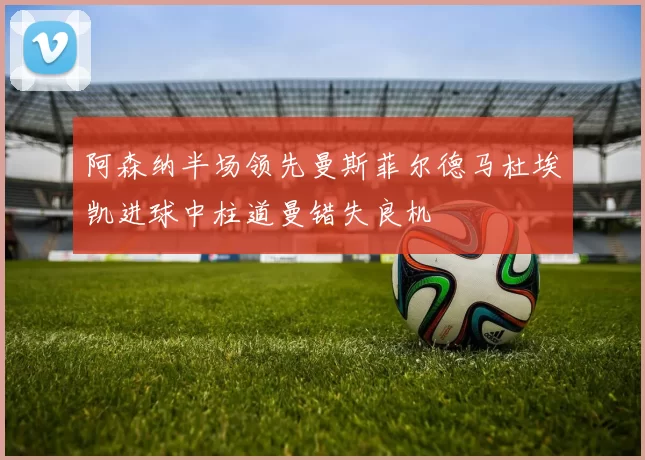 阿森纳半场领先曼斯菲尔德马杜埃凯进球中柱道曼错失良机