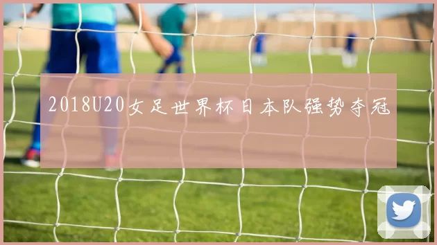 2018U20女足世界杯日本队强势夺冠