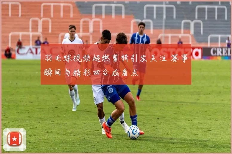 羽毛球视频超燃剪辑引发关注 赛事瞬间与精彩回合成看点