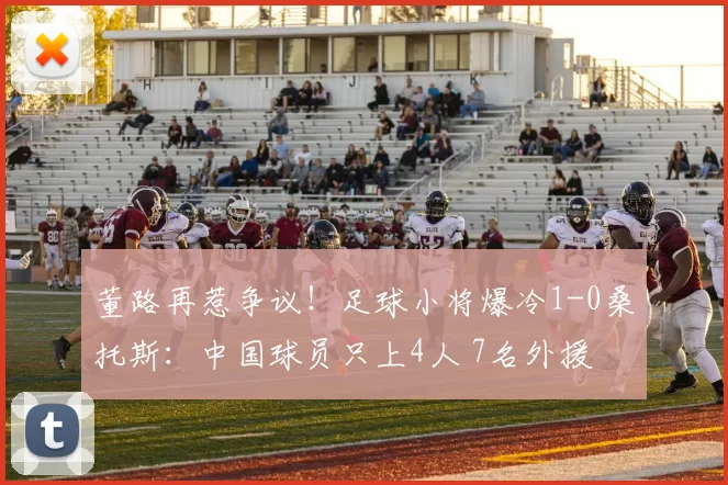 董路再惹争议！足球小将爆冷1-0桑托斯：中国球员只上4人 7名外援