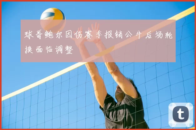 球哥鲍尔因伤赛季报销公牛后场轮换面临调整