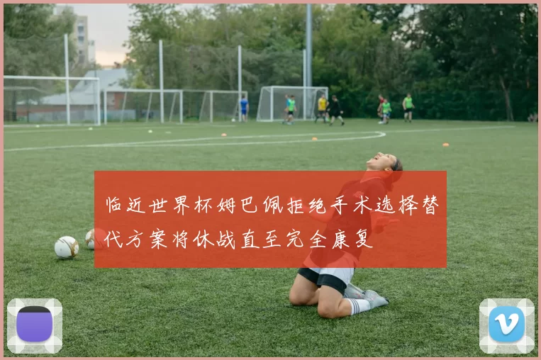 临近世界杯姆巴佩拒绝手术选择替代方案将休战直至完全康复