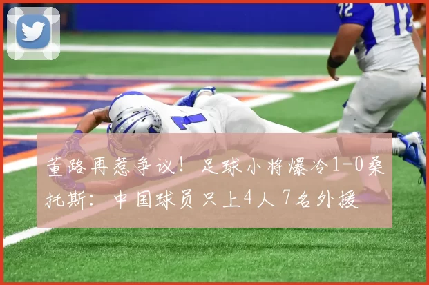 董路再惹争议！足球小将爆冷1-0桑托斯：中国球员只上4人 7名外援