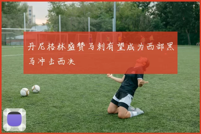 丹尼格林盛赞马刺有望成为西部黑马冲击西决