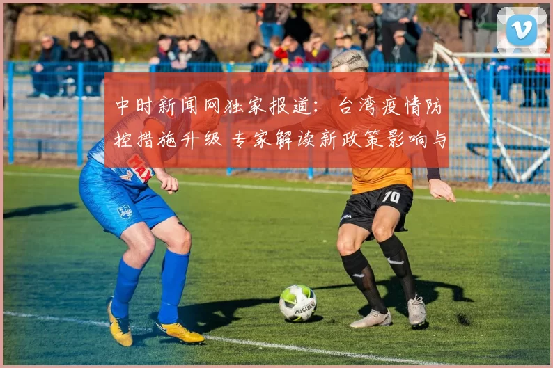 中时新闻网独家报道：台湾疫情防控措施升级 专家解读新政策影响与前景