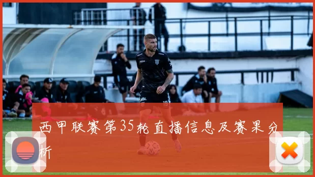 西甲联赛第35轮直播信息及赛果分析