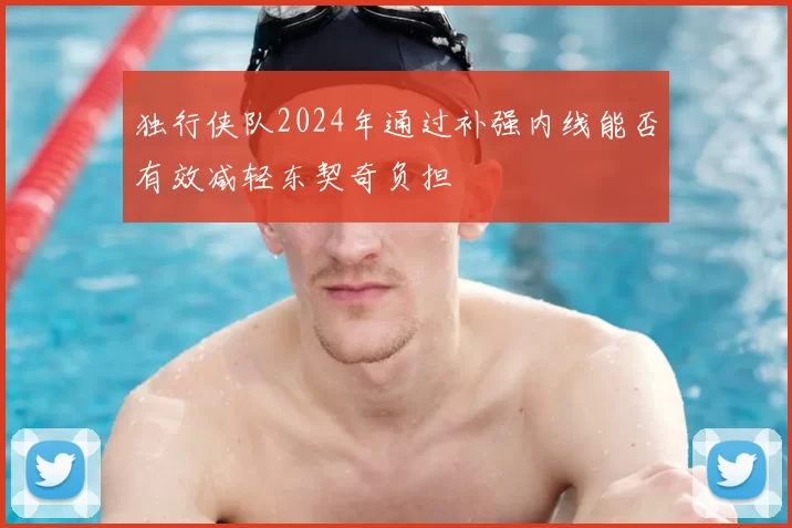 独行侠队2024年通过补强内线能否有效减轻东契奇负担