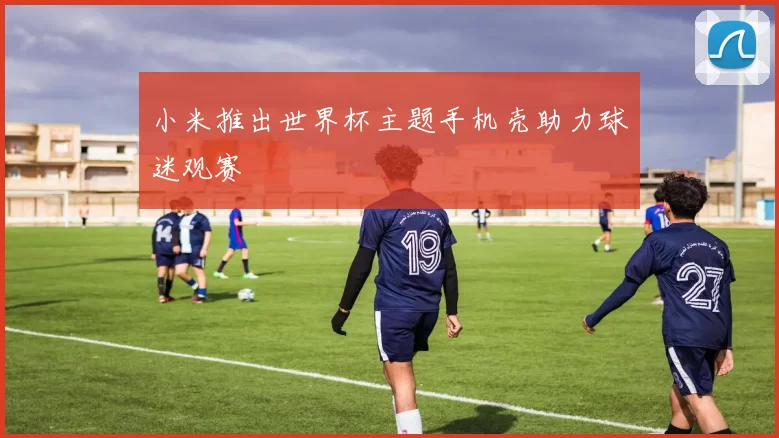 小米推出世界杯主题手机壳助力球迷观赛