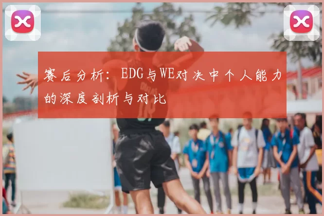 赛后分析：EDG与WE对决中个人能力的深度剖析与对比