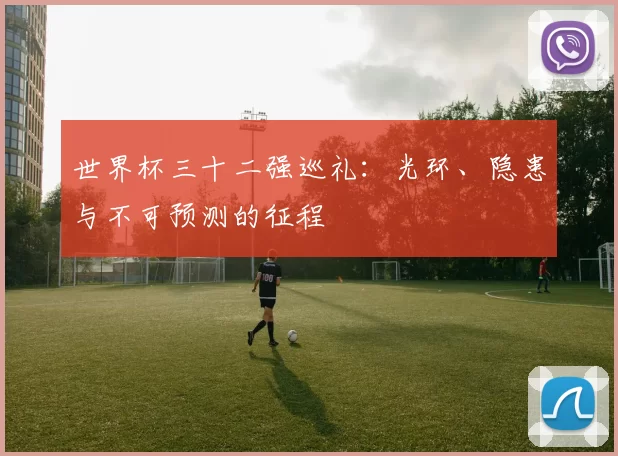 世界杯三十二强巡礼:光环、隐患与不可预测的征程