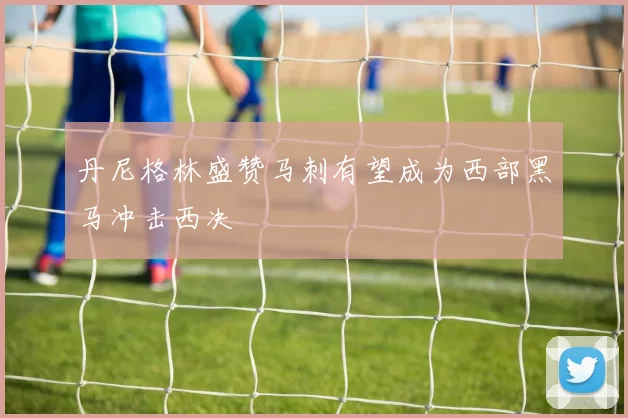 丹尼格林盛赞马刺有望成为西部黑马冲击西决