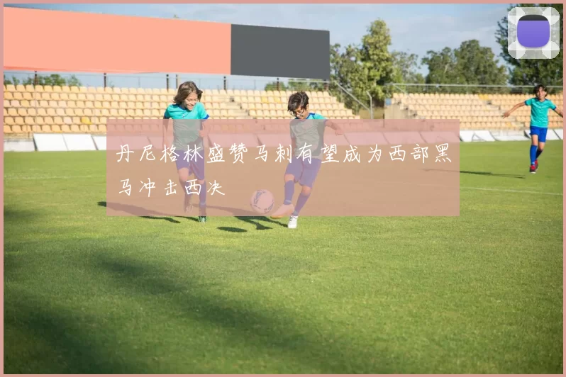 丹尼格林盛赞马刺有望成为西部黑马冲击西决