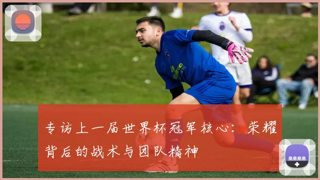 专访上一届世界杯冠军核心:荣耀背后的战术与团队精神