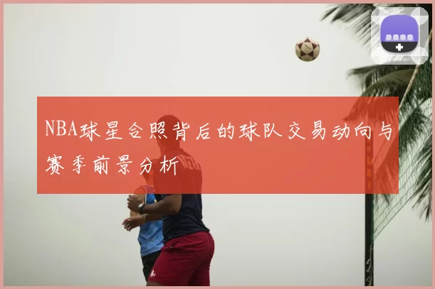 NBA球星合照背后的球队交易动向与赛季前景分析