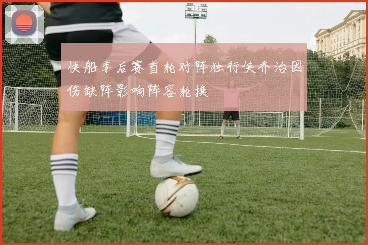 快船季后赛首轮对阵独行侠乔治因伤缺阵影响阵容轮换