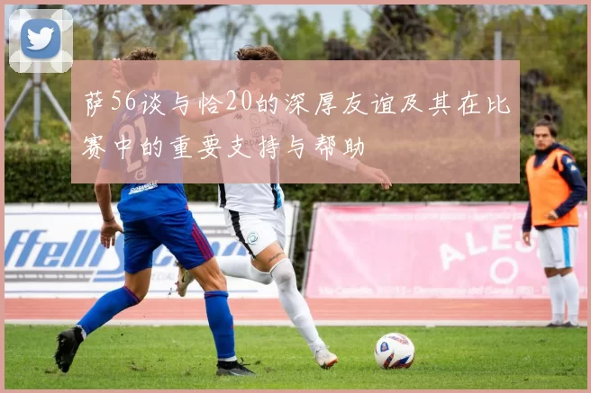 萨56谈与恰20的深厚友谊及其在比赛中的重要支持与帮助