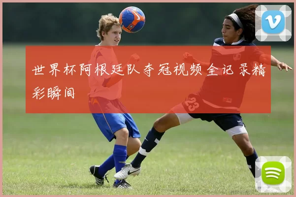 世界杯阿根廷队夺冠视频全记录精彩瞬间