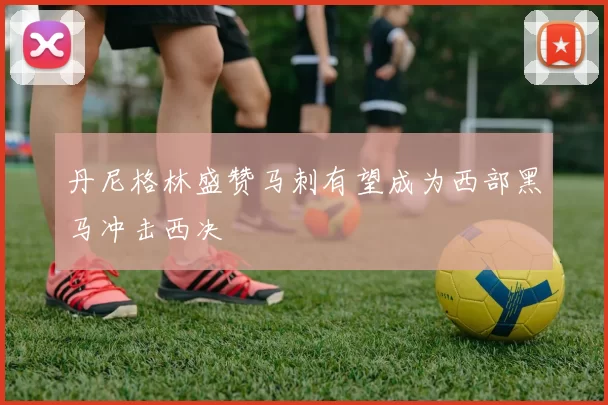 丹尼格林盛赞马刺有望成为西部黑马冲击西决