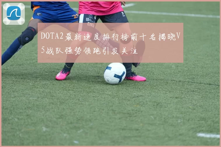 DOTA2最新速度排行榜前十名揭晓V5战队强势领跑引发关注