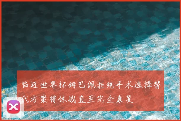 临近世界杯姆巴佩拒绝手术选择替代方案将休战直至完全康复