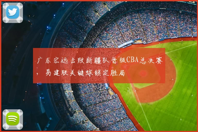 广东宏远击败新疆队晋级CBA总决赛,易建联关键球锁定胜局