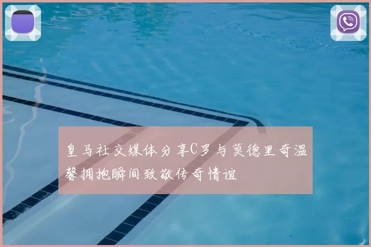 皇马社交媒体分享C罗与莫德里奇温馨拥抱瞬间致敬传奇情谊