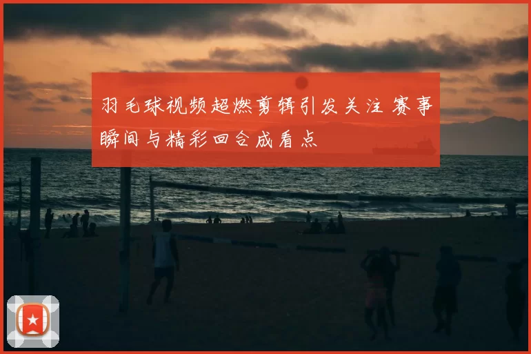 羽毛球视频超燃剪辑引发关注 赛事瞬间与精彩回合成看点