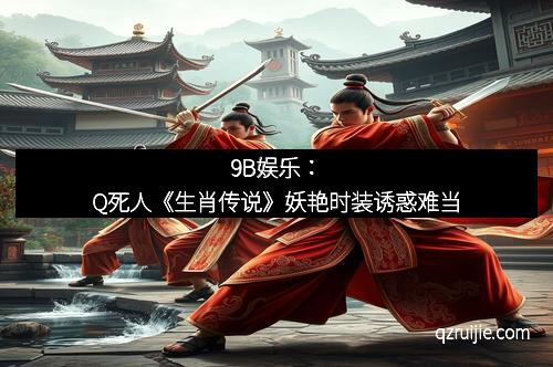 9B娱乐：Q死人《生肖传说》妖艳时装诱惑难当